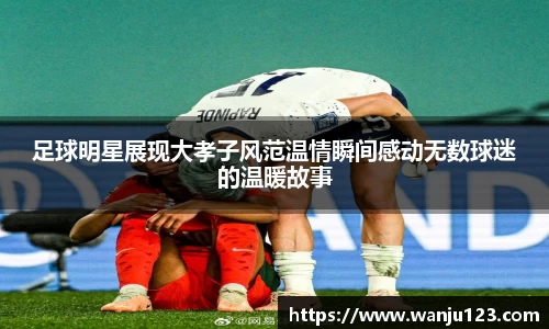 足球明星展现大孝子风范温情瞬间感动无数球迷的温暖故事
